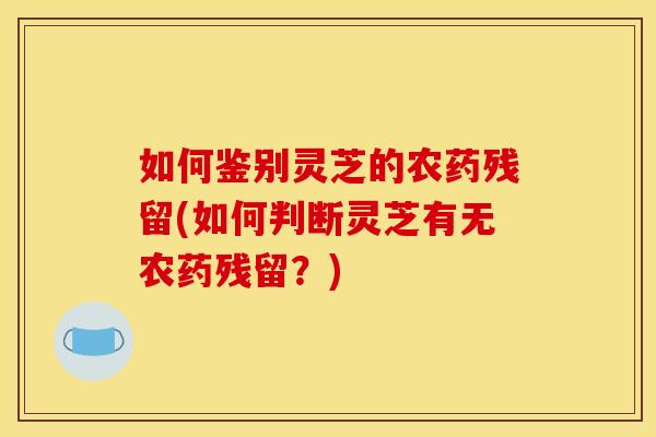 如何鉴别灵芝的农药残留(如何判断灵芝有无农药残留?) 如何鉴别灵芝的农药残留(如何判断灵芝有无农药残留?)
