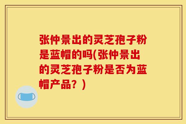 张仲景出的灵芝孢子粉是蓝帽的吗(张仲景出的灵芝孢子粉是否为蓝帽产品?) 张仲景出的灵芝孢子粉是蓝帽的吗(张仲景出的灵芝孢子粉是否为蓝帽产品?)