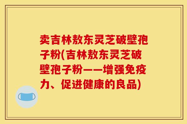 卖吉林敖东灵芝破壁孢子粉(吉林敖东灵芝破壁孢子粉——增强免疫力、促进健康的良品) 卖吉林敖东灵芝破壁孢子粉(吉林敖东灵芝破壁孢子粉——增强免疫力、促进健康的良品)