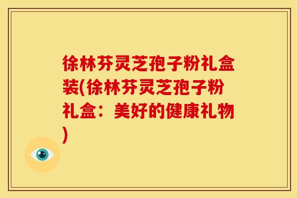 徐林芬灵芝孢子粉礼盒装(徐林芬灵芝孢子粉礼盒:美好的健康礼物) 徐林芬灵芝孢子粉礼盒装(徐林芬灵芝孢子粉礼盒:美好的健康礼物)