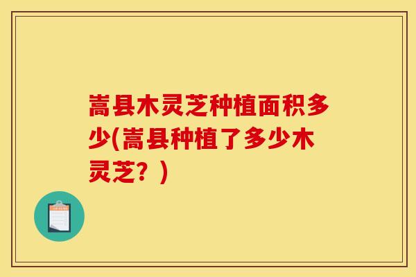 嵩县木灵芝种植面积多少(嵩县种植了多少木灵芝?) 嵩县木灵芝种植面积多少(嵩县种植了多少木灵芝?)