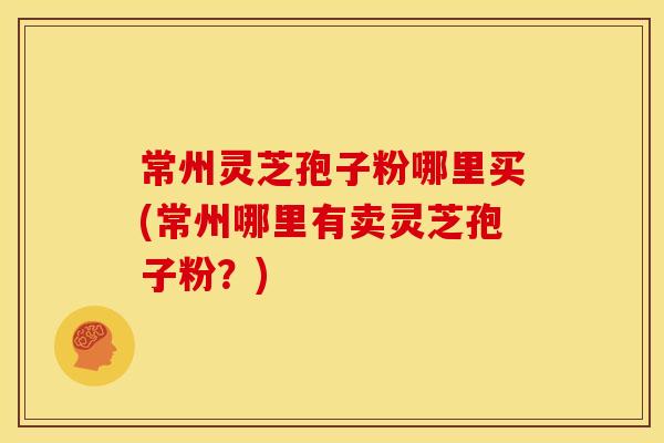 常州灵芝孢子粉哪里买(常州哪里有卖灵芝孢子粉?) 常州灵芝孢子粉哪里买(常州哪里有卖灵芝孢子粉?)