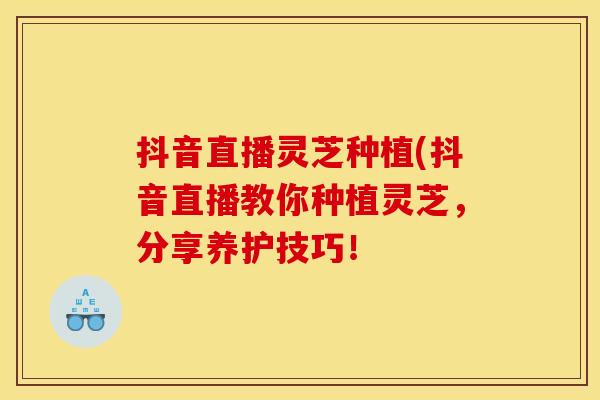 抖音直播灵芝种植(抖音直播教你种植灵芝,分享养护技巧! 抖音直播灵芝种植(抖音直播教你种植灵芝,分享养护技巧!
