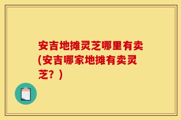 安吉地摊灵芝哪里有卖(安吉哪家地摊有卖灵芝?) 安吉地摊灵芝哪里有卖(安吉哪家地摊有卖灵芝?)