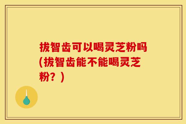 拔智齿可以喝灵芝粉吗(拔智齿能不能喝灵芝粉？)