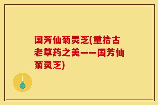国芳仙菊灵芝(重拾古老草药之美——国芳仙菊灵芝) 国芳仙菊灵芝(重拾古老草药之美——国芳仙菊灵芝)