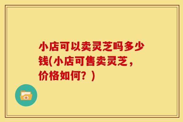 小店可以卖灵芝吗多少钱(小店可售卖灵芝,价格如何?) 小店可以卖灵芝吗多少钱(小店可售卖灵芝,价格如何?)