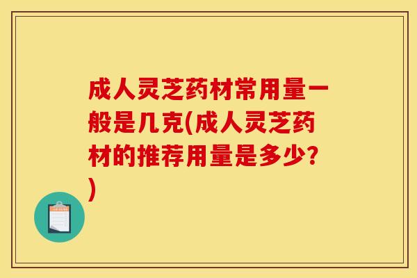 成人灵芝药材常用量一般是几克(成人灵芝药材的推荐用量是多少?) 成人灵芝药材常用量一般是几克(成人灵芝药材的推荐用量是多少?)