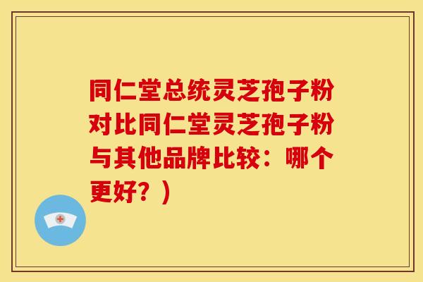 同仁堂总统灵芝孢子粉对比同仁堂灵芝孢子粉与其他品牌比较:哪个更好?) 同仁堂总统灵芝孢子粉对比同仁堂灵芝孢子粉与其他品牌比较:哪个更好?)