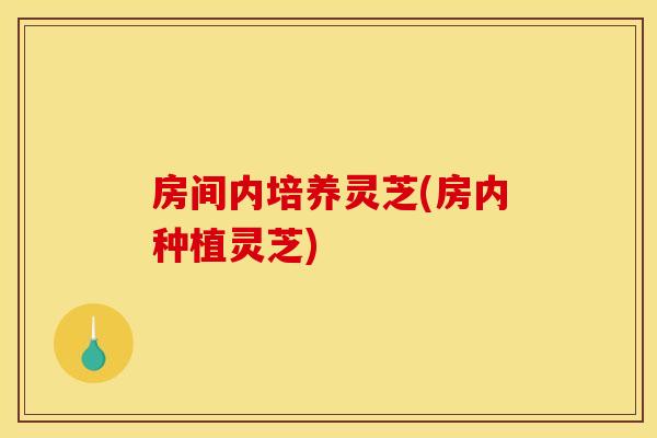 房间内培养灵芝(房内种植灵芝) 房间内培养灵芝(房内种植灵芝)