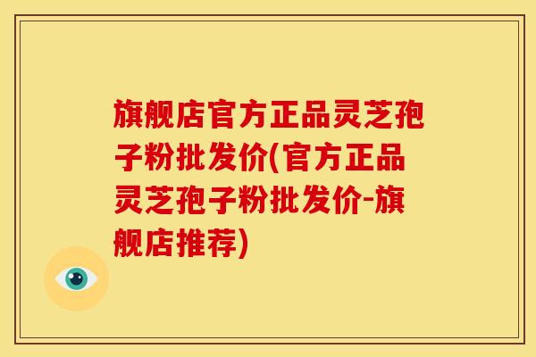 旗舰店官方正品灵芝孢子粉批发价(官方正品灵芝孢子粉批发价-旗舰店推荐) 旗舰店官方正品灵芝孢子粉批发价(官方正品灵芝孢子粉批发价-旗舰店推荐)
