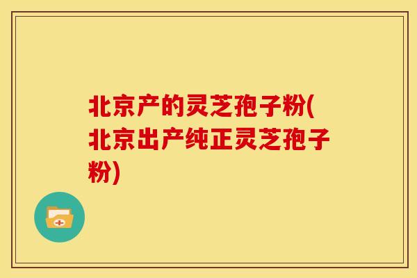 北京产的灵芝孢子粉(北京出产纯正灵芝孢子粉) 北京产的灵芝孢子粉(北京出产纯正灵芝孢子粉)