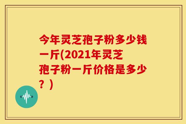 今年灵芝孢子粉多少钱一斤(2021年灵芝孢子粉一斤价格是多少？)