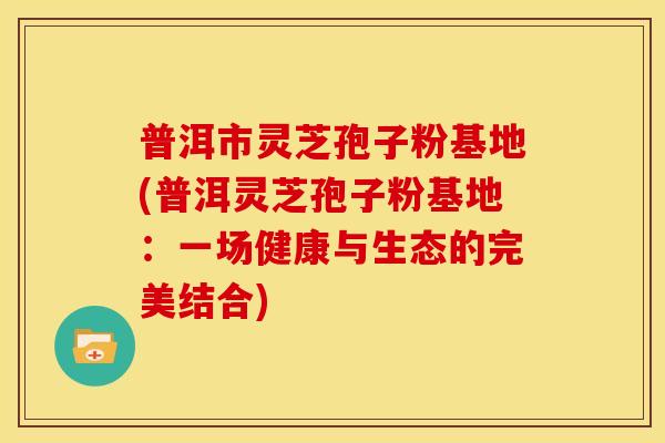 普洱市灵芝孢子粉基地(普洱灵芝孢子粉基地:一场健康与生态的完美结合) 普洱市灵芝孢子粉基地(普洱灵芝孢子粉基地:一场健康与生态的完美结合)