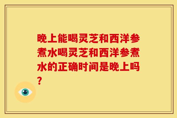 晚上能喝灵芝和西洋参煮水喝灵芝和西洋参煮水的正确时间是晚上吗? 晚上能喝灵芝和西洋参煮水喝灵芝和西洋参煮水的正确时间是晚上吗?