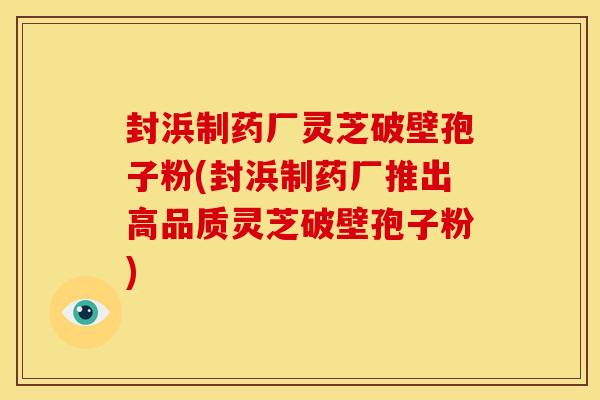 封浜制药厂灵芝破壁孢子粉(封浜制药厂推出高品质灵芝破壁孢子粉) 封浜制药厂灵芝破壁孢子粉(封浜制药厂推出高品质灵芝破壁孢子粉)