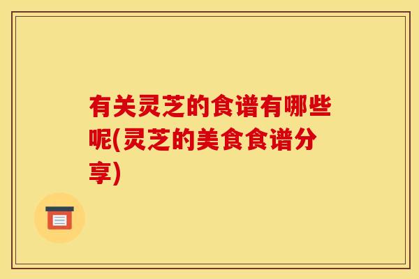 有关灵芝的食谱有哪些呢(灵芝的美食食谱分享)