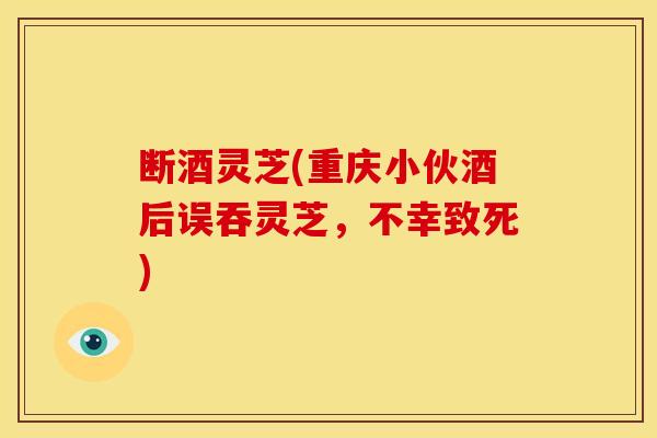 断酒灵芝(重庆小伙酒后误吞灵芝,不幸致死) 断酒灵芝(重庆小伙酒后误吞灵芝,不幸致死)