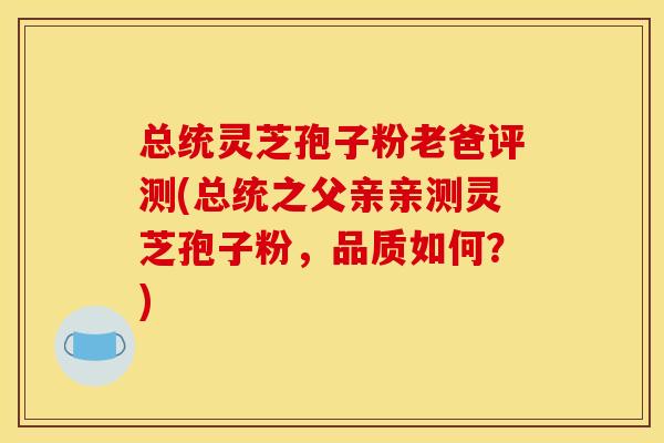 总统灵芝孢子粉老爸评测(总统之父亲亲测灵芝孢子粉,品质如何?) 总统灵芝孢子粉老爸评测(总统之父亲亲测灵芝孢子粉,品质如何?)