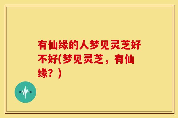 有仙缘的人梦见灵芝好不好(梦见灵芝,有仙缘?) 有仙缘的人梦见灵芝好不好(梦见灵芝,有仙缘?)