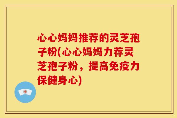 心心妈妈推荐的灵芝孢子粉(心心妈妈力荐灵芝孢子粉,提高免疫力保健身心) 心心妈妈推荐的灵芝孢子粉(心心妈妈力荐灵芝孢子粉,提高免疫力保健身心)