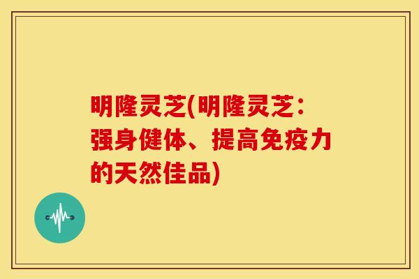 明隆灵芝(明隆灵芝:强身健体、提高免疫力的天然佳品) 明隆灵芝(明隆灵芝:强身健体、提高免疫力的天然佳品)