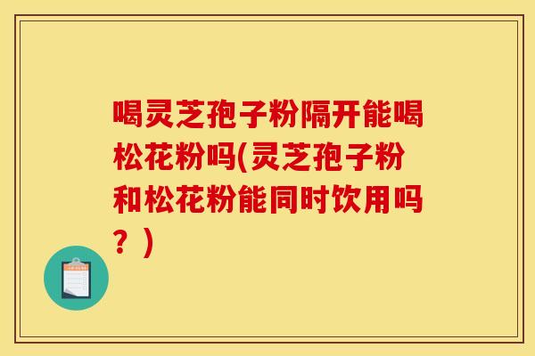 喝灵芝孢子粉隔开能喝松花粉吗(灵芝孢子粉和松花粉能同时饮用吗?) 喝灵芝孢子粉隔开能喝松花粉吗(灵芝孢子粉和松花粉能同时饮用吗?)