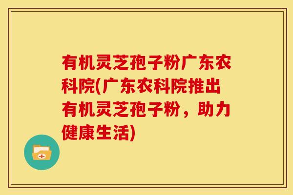 有机灵芝孢子粉广东农科院(广东农科院推出有机灵芝孢子粉,助力健康生活) 有机灵芝孢子粉广东农科院(广东农科院推出有机灵芝孢子粉,助力健康生活)