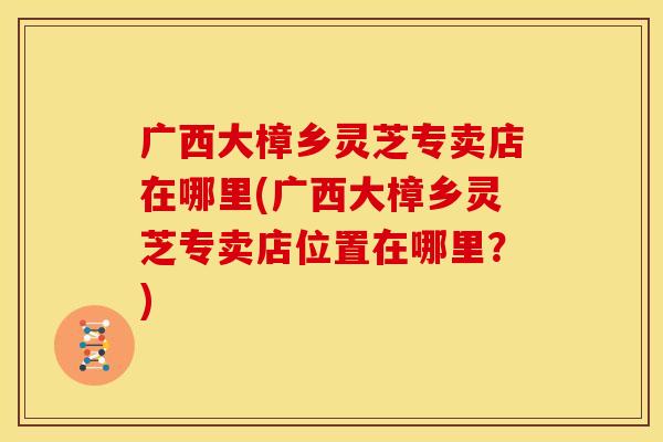 广西大樟乡灵芝专卖店在哪里(广西大樟乡灵芝专卖店位置在哪里?) 广西大樟乡灵芝专卖店在哪里(广西大樟乡灵芝专卖店位置在哪里?)
