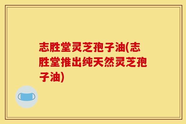 志胜堂灵芝孢子油(志胜堂推出纯天然灵芝孢子油) 志胜堂灵芝孢子油(志胜堂推出纯天然灵芝孢子油)