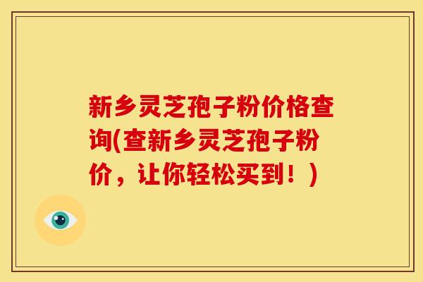 新乡灵芝孢子粉价格查询(查新乡灵芝孢子粉价,让你轻松买到!) 新乡灵芝孢子粉价格查询(查新乡灵芝孢子粉价,让你轻松买到!)