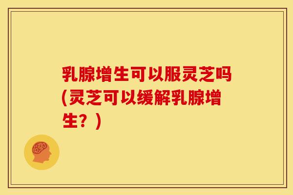 乳腺增生可以服灵芝吗(灵芝可以缓解乳腺增生?) 乳腺增生可以服灵芝吗(灵芝可以缓解乳腺增生?)