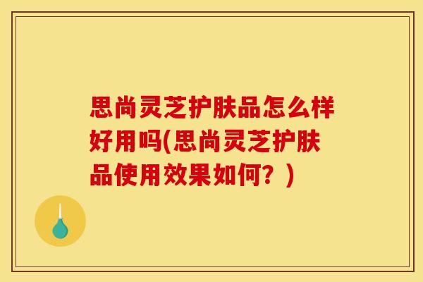 思尚灵芝护肤品怎么样好用吗(思尚灵芝护肤品使用效果如何?) 思尚灵芝护肤品怎么样好用吗(思尚灵芝护肤品使用效果如何?)