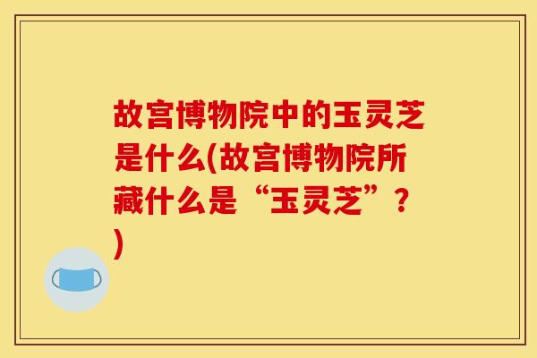 故宫博物院中的玉灵芝是什么(故宫博物院所藏什么是“玉灵芝”?) 故宫博物院中的玉灵芝是什么(故宫博物院所藏什么是“玉灵芝”?)