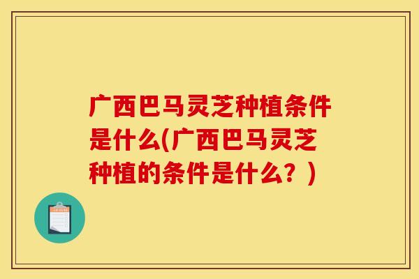 广西巴马灵芝种植条件是什么(广西巴马灵芝种植的条件是什么？)