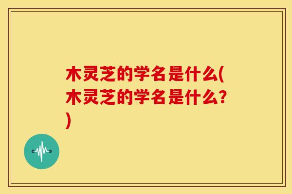 木灵芝的学名是什么(木灵芝的学名是什么?) 木灵芝的学名是什么(木灵芝的学名是什么?)