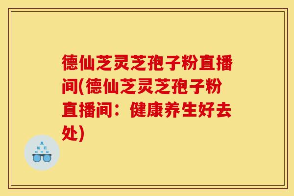 德仙芝灵芝孢子粉直播间(德仙芝灵芝孢子粉直播间:健康养生好去处) 德仙芝灵芝孢子粉直播间(德仙芝灵芝孢子粉直播间:健康养生好去处)