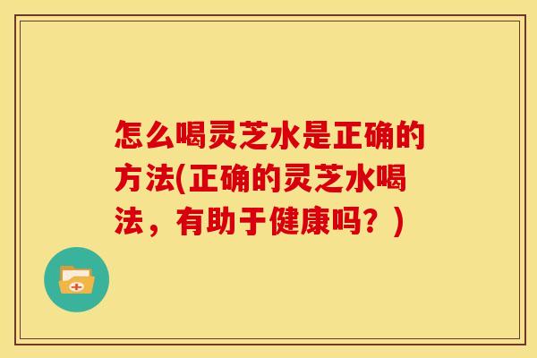 怎么喝灵芝水是正确的方法(正确的灵芝水喝法,有助于健康吗?) 怎么喝灵芝水是正确的方法(正确的灵芝水喝法,有助于健康吗?)