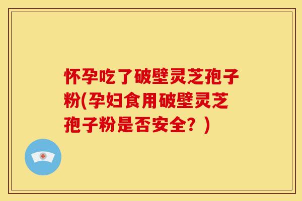 怀孕吃了破壁灵芝孢子粉(孕妇食用破壁灵芝孢子粉是否安全?) 怀孕吃了破壁灵芝孢子粉(孕妇食用破壁灵芝孢子粉是否安全?)