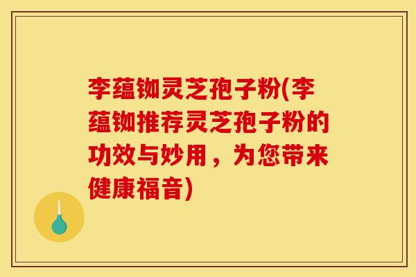 李蕴铷灵芝孢子粉(李蕴铷推荐灵芝孢子粉的功效与妙用,为您带来健康福音) 李蕴铷灵芝孢子粉(李蕴铷推荐灵芝孢子粉的功效与妙用,为您带来健康福音)