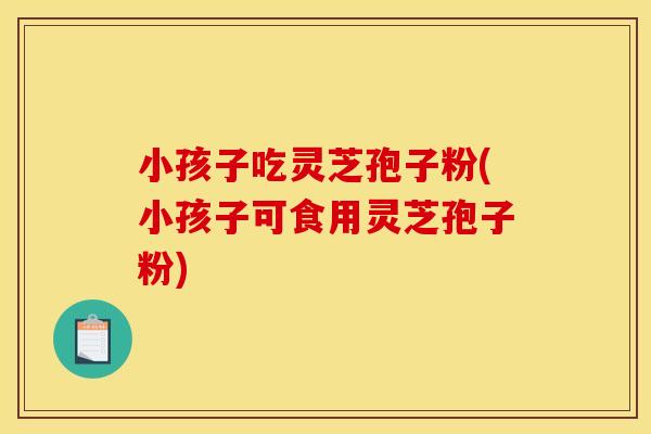 小孩子吃灵芝孢子粉(小孩子可食用灵芝孢子粉)