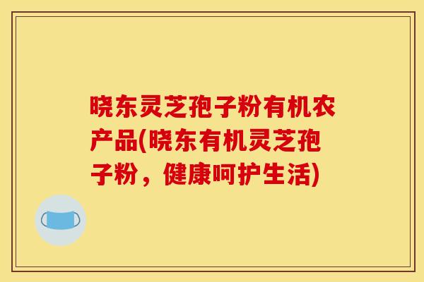 晓东灵芝孢子粉有机农产品(晓东有机灵芝孢子粉,健康呵护生活) 晓东灵芝孢子粉有机农产品(晓东有机灵芝孢子粉,健康呵护生活)