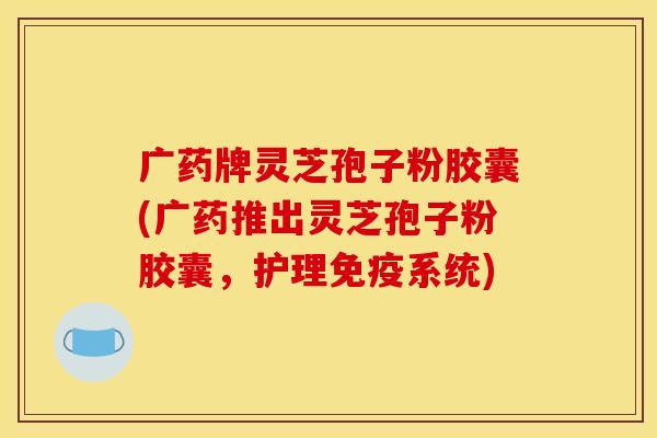 广药牌灵芝孢子粉胶囊(广药推出灵芝孢子粉胶囊,护理免疫系统) 广药牌灵芝孢子粉胶囊(广药推出灵芝孢子粉胶囊,护理免疫系统)