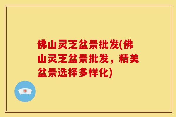 佛山灵芝盆景批发(佛山灵芝盆景批发,精美盆景选择多样化) 佛山灵芝盆景批发(佛山灵芝盆景批发,精美盆景选择多样化)