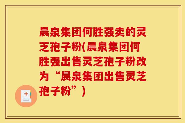 晨泉集团何胜强卖的灵芝孢子粉(晨泉集团何胜强出售灵芝孢子粉改为“晨泉集团出售灵芝孢子粉”)