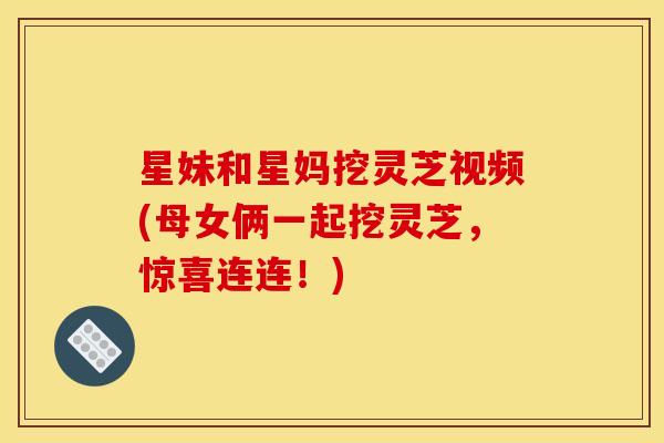星妹和星妈挖灵芝视频(母女俩一起挖灵芝,惊喜连连!) 星妹和星妈挖灵芝视频(母女俩一起挖灵芝,惊喜连连!)