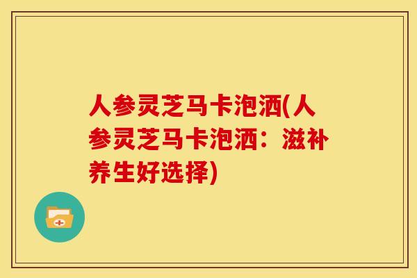 人参灵芝马卡泡洒(人参灵芝马卡泡洒:滋补养生好选择) 人参灵芝马卡泡洒(人参灵芝马卡泡洒:滋补养生好选择)