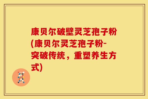 康贝尔破壁灵芝孢子粉(康贝尔灵芝孢子粉-突破传统，重塑养生方式)