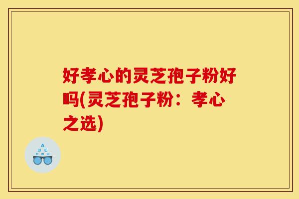 好孝心的灵芝孢子粉好吗(灵芝孢子粉：孝心之选)