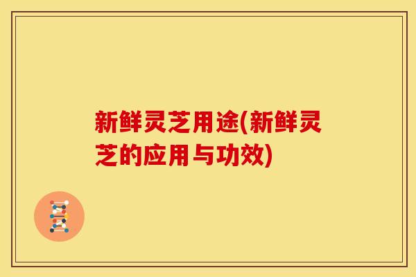 新鲜灵芝用途(新鲜灵芝的应用与功效) 新鲜灵芝用途(新鲜灵芝的应用与功效)